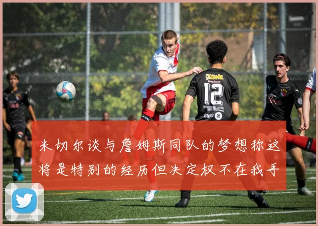 米切尔谈与詹姆斯同队的梦想称这将是特别的经历但决定权不在我手中