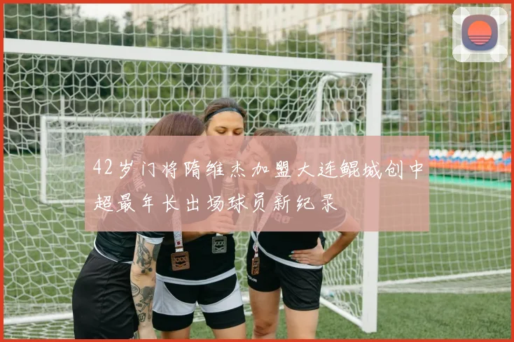 42岁门将隋维杰加盟大连鲲城创中超最年长出场球员新纪录