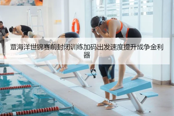 覃海洋世锦赛前封闭训练加码出发速度提升成争金利器
