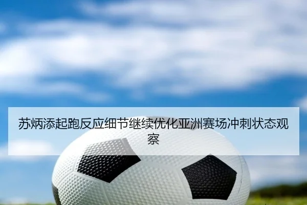 苏炳添起跑反应细节继续优化亚洲赛场冲刺状态观察